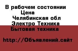 В рабочем состоянии › Цена ­ 5 000 - Челябинская обл. Электро-Техника » Бытовая техника   